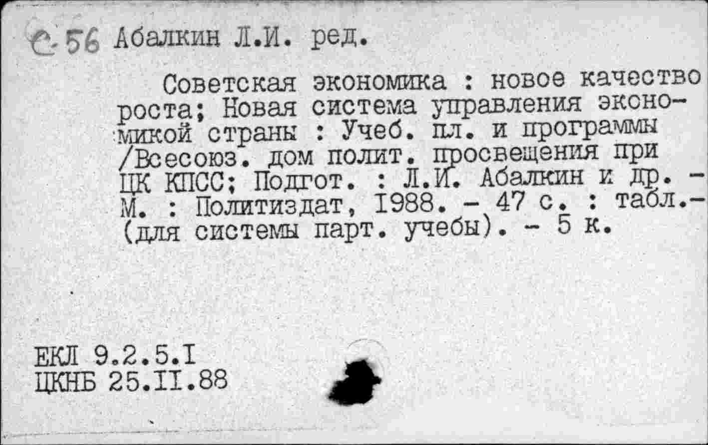 ﻿Абалкин Л.И. ред.
Советская экономика : новое качество роста; Новая система управления экономикой страны : Учеб. пл. и программы /Всесоюз. дом полит, просвещения при ЦК КПСС; Подгот. : Л.И. Абалкин и др. -М. : Политиздат, 1988. - 47 с. : табл.-(для системы парт, учебы). - 5 к.
ЕКЛ 9.2.5.1
ЦКНБ 25.11.88